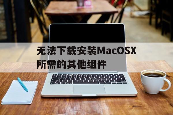 无法下载安装MacOSX所需的其他组件-无法下载安装MacOSX所需的其他组件 修改时间