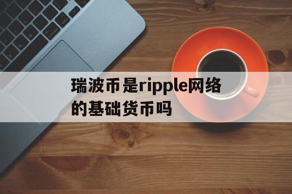 瑞波币是ripple网络的基础货币吗-瑞波币是ripple网络的基础货币吗是真的吗