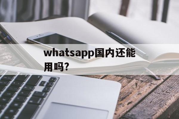 whatsapp国内还能用吗?-whatsapp在国内可以用吗?