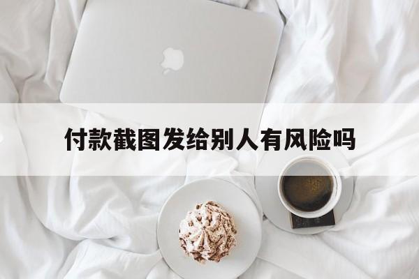 付款截图发给别人有风险吗-付款截图可以发给陌生人吗?