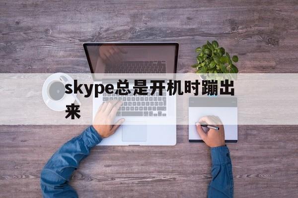 skype总是开机时蹦出来-skype总是开机时蹦出来怎么回事