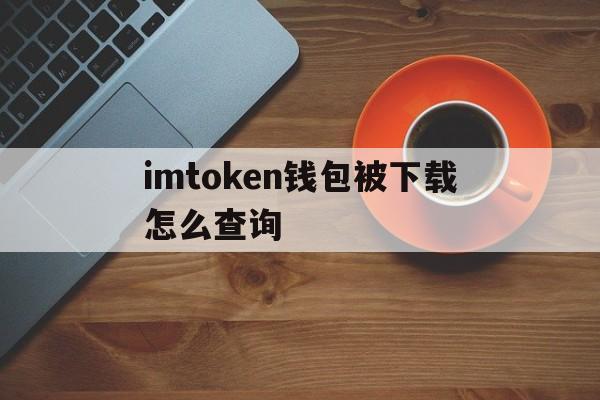 imtoken钱包被下载怎么查询-imtoken钱包不小心卸载了记得用户名和密码可以找回吗