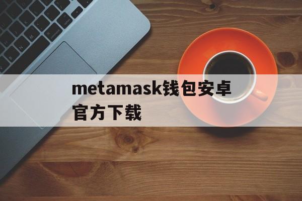 metamask钱包安卓官方下载-metamask中文版手机钱包下载