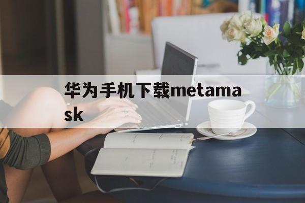 华为手机下载metamask-华为手机下载的文档在哪个位置找