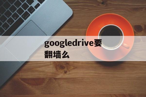 googledrive要翻墙么，google drive有什么用