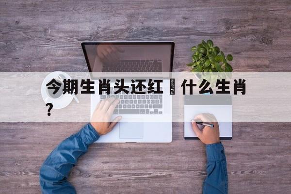 今期生肖头还红昰什么生肖?:今期红头绿尾出,不多不少就是它打一生肖