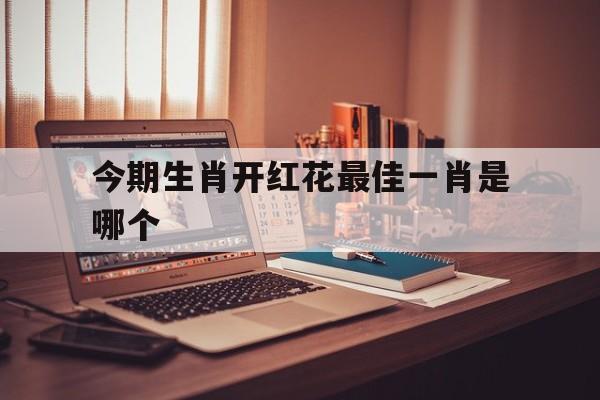 今期生肖开红花最佳一肖是哪个:今期生肖开金花是什么生肖请回答