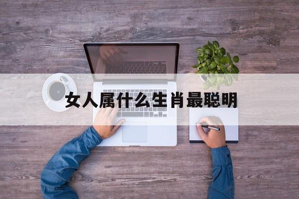 女人属什么生肖最聪明:女人什么属相最好命排行榜!
