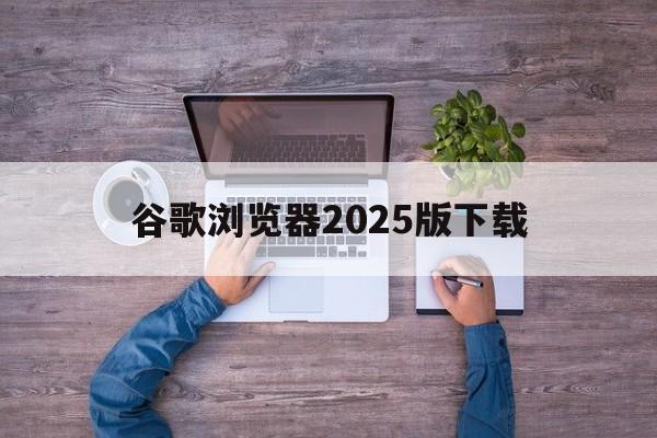 谷歌浏览器2025版下载:谷歌浏览器2025版下载手机版