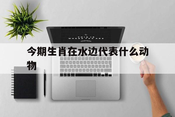 今期生肖在水边代表什么动物:今日生肖出水边,二门生肖有玄机