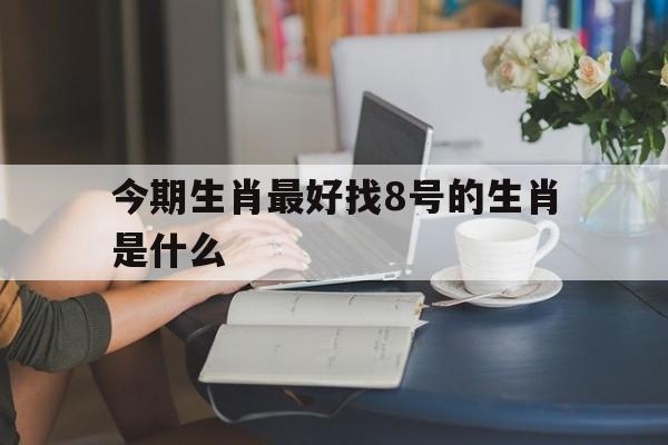 今期生肖最好找8号的生肖是什么:今期生肖最好找8号的生肖是什么动物解释词语落实释义